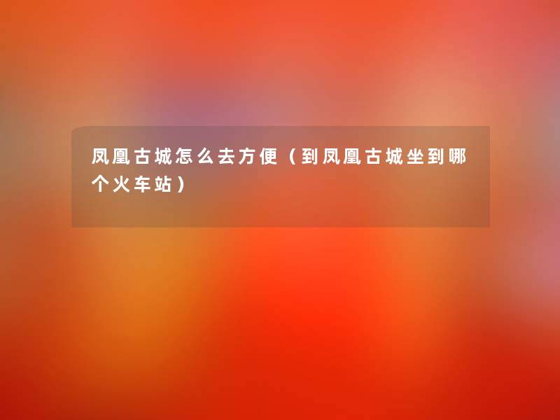 凤凰古城怎么去方便(到凤凰古城坐到哪个火车站) 凤凰古城怎么去方便(到凤凰古城坐到哪个火车站)