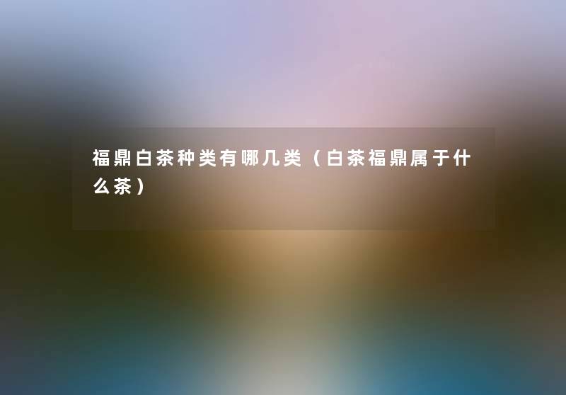 福鼎白茶种类有哪几类(白茶福鼎属于什么茶) 福鼎白茶种类有哪几类(白茶福鼎属于什么茶)