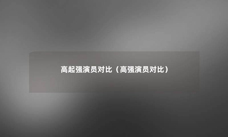 高起强演员对比(高强演员对比) 高起强演员对比(高强演员对比)