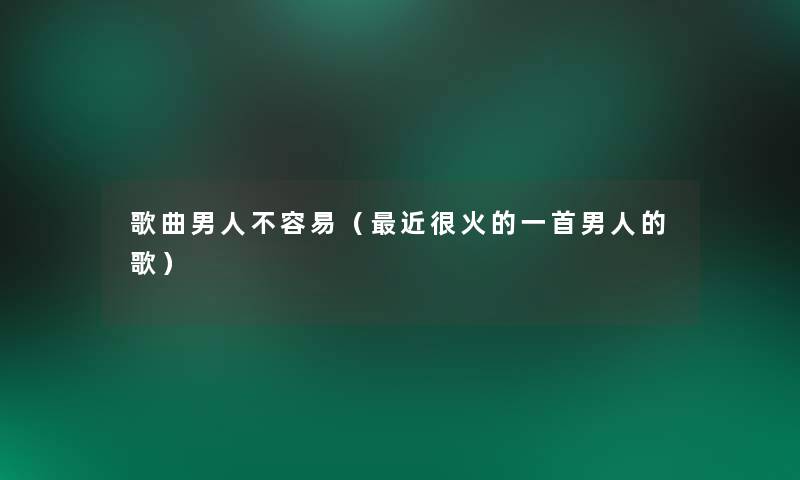 歌曲男人不容易(近很火的一首男人的歌) 歌曲男人不容易(近很火的一首男人的歌)