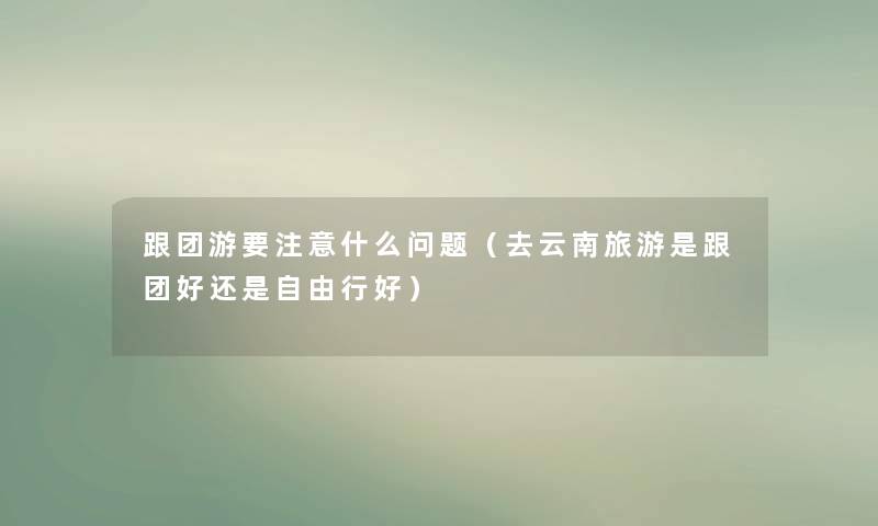 跟团游要什么问题(去云南旅游是跟团好还是自由行好) 跟团游要什么问题(去云南旅游是跟团好还是自由行好)
