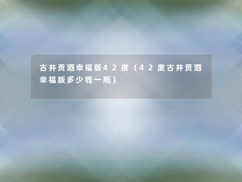 古井贡酒幸福版42度（42度古井贡酒幸福版多少钱一瓶）
