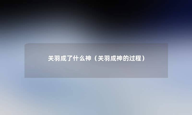 关羽成了什么神(关羽成神的过程) 关羽成了什么神(关羽成神的过程)