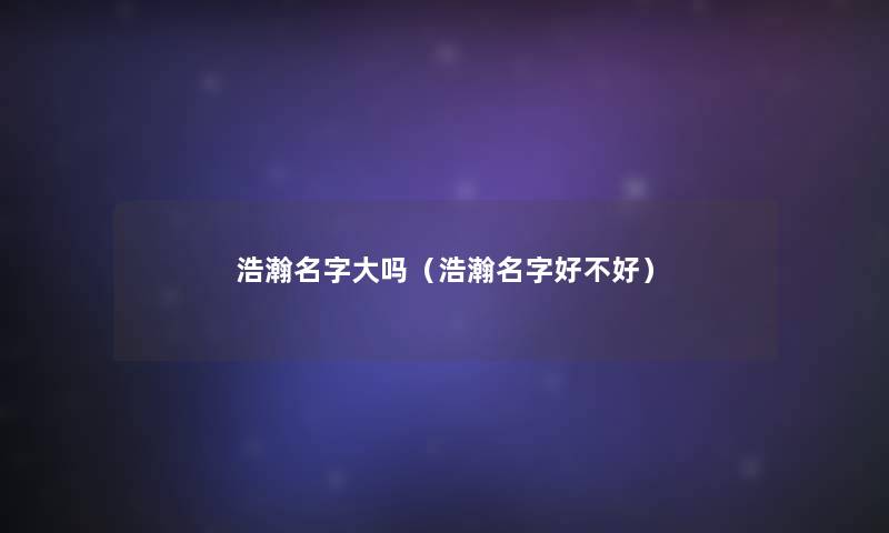 浩瀚名字大吗(浩瀚名字好不好) 浩瀚名字大吗(浩瀚名字好不好)