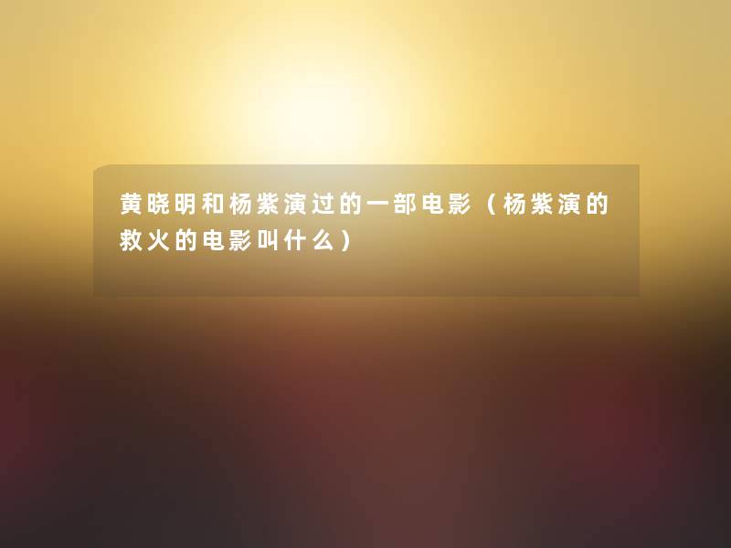 黄晓明和杨紫演过的一部电影(杨紫演的救火的电影叫什么) 黄晓明和杨紫演过的一部电影(杨紫演的救火的电影叫什么)
