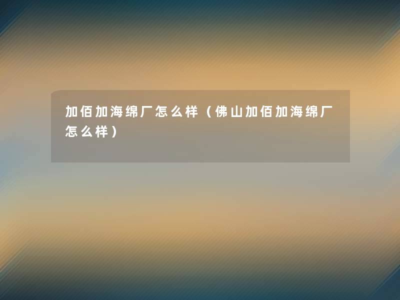 加佰加海绵厂怎么样(佛山加佰加海绵厂怎么样) 加佰加海绵厂怎么样(佛山加佰加海绵厂怎么样)