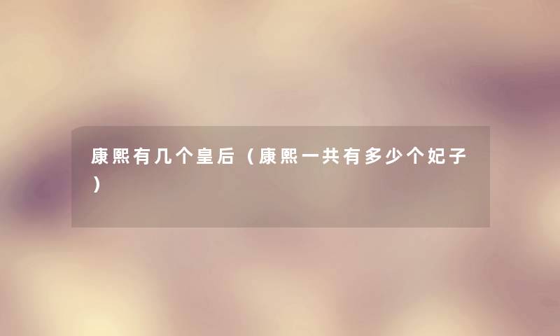 康熙有几个皇后(康熙一共有多少个妃子) 康熙有几个皇后(康熙一共有多少个妃子)