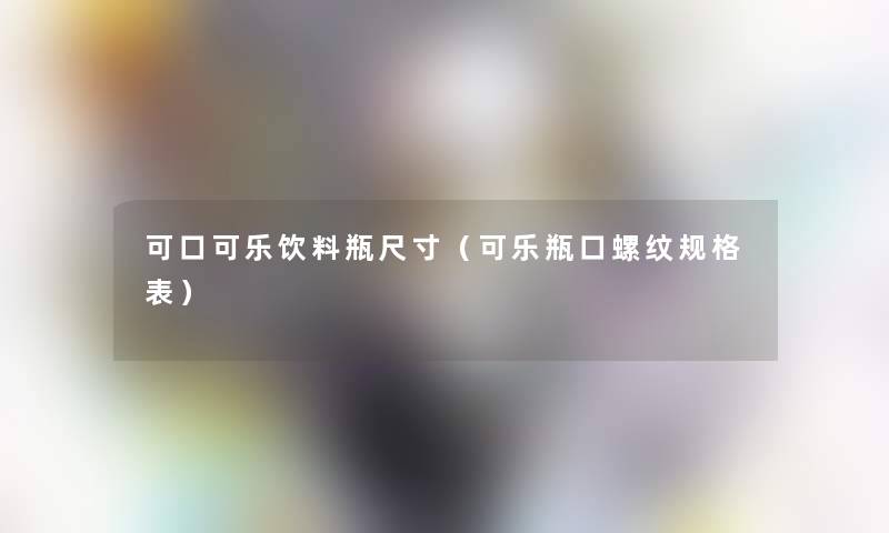 可口可乐饮料瓶尺寸(可乐瓶口螺纹规格表) 可口可乐饮料瓶尺寸(可乐瓶口螺纹规格表)