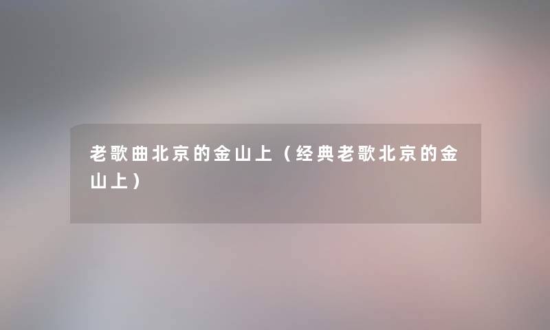 老歌曲北京的金山上(经典老歌北京的金山上) 老歌曲北京的金山上(经典老歌北京的金山上)