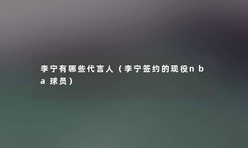 李宁有哪些代言人(李宁签约的现役nba球员) 李宁有哪些代言人(李宁签约的现役nba球员)