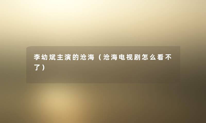 李幼斌主演的沧海(沧海电视剧怎么看不了) 李幼斌主演的沧海(沧海电视剧怎么看不了)