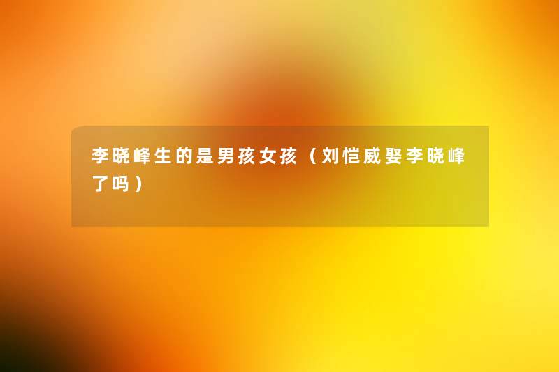 李晓峰生的是男孩女孩(刘恺威娶李晓峰了吗) 李晓峰生的是男孩女孩(刘恺威娶李晓峰了吗)