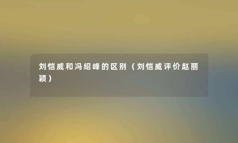刘恺威和冯绍峰的区别(刘恺威评价赵丽颖) 刘恺威和冯绍峰的区别(刘恺威评价赵丽颖)