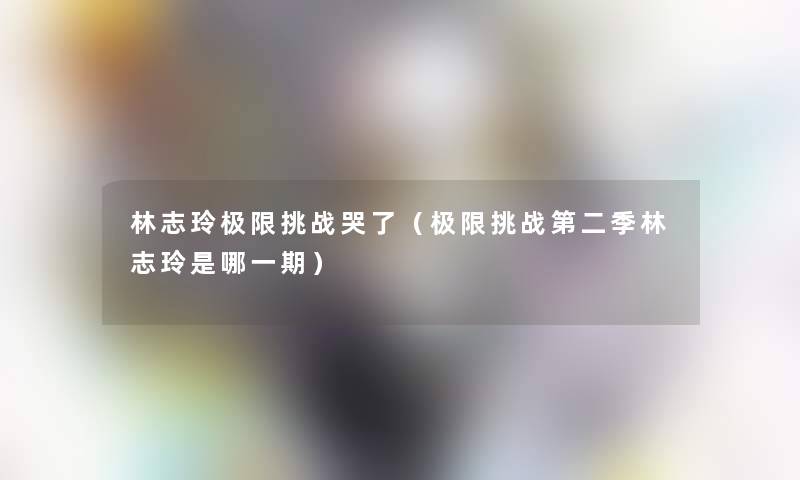 林志玲极限挑战哭了(极限挑战第二季林志玲是哪一期) 林志玲极限挑战哭了(极限挑战第二季林志玲是哪一期)