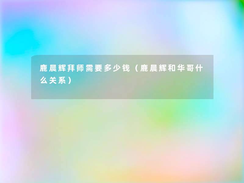 鹿晨辉拜师需要多少钱(鹿晨辉和华哥什么关系) 鹿晨辉拜师需要多少钱(鹿晨辉和华哥什么关系)
