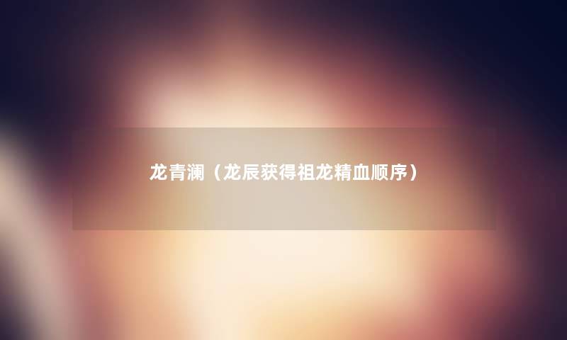 龙青澜(龙辰获得祖龙精血顺序) 龙青澜(龙辰获得祖龙精血顺序)