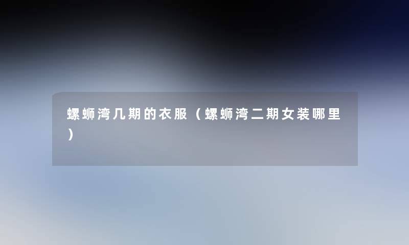 螺蛳湾几期的衣服(螺蛳湾二期女装哪里) 螺蛳湾几期的衣服(螺蛳湾二期女装哪里)
