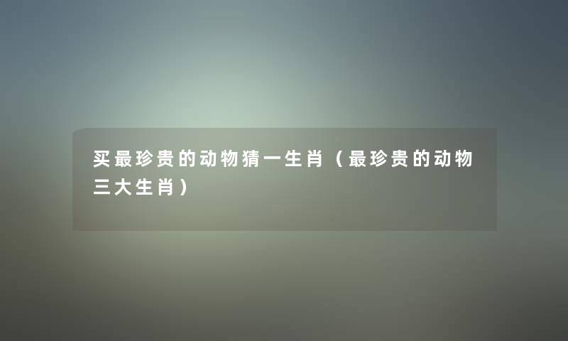 买珍贵的动物猜一生肖(珍贵的动物三大生肖) 买珍贵的动物猜一生肖(珍贵的动物三大生肖)
