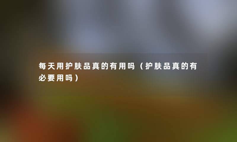 每天用护肤品真的有用吗(护肤品真的有必要用吗) 每天用护肤品真的有用吗(护肤品真的有必要用吗)