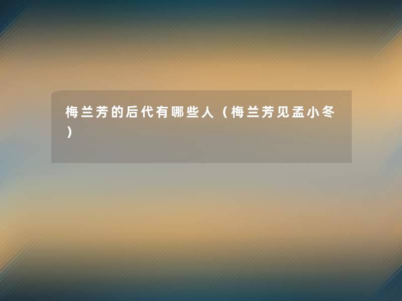 梅兰芳的后代有哪些人(梅兰芳见孟小冬) 梅兰芳的后代有哪些人(梅兰芳见孟小冬)
