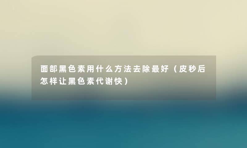 面部黑色素用什么方法去除好（皮秒后怎样让黑色素代谢快）