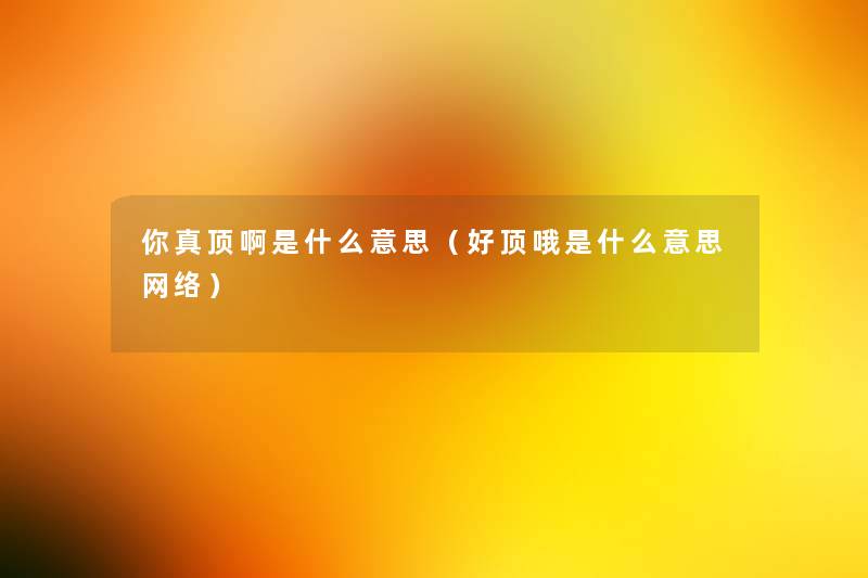 你真顶啊是什么意思(好顶哦是什么意思网络) 你真顶啊是什么意思(好顶哦是什么意思网络)