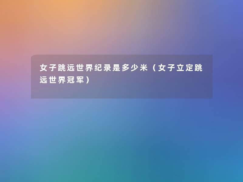 女子跳远世界纪录是多少米(女子立定跳远世界冠军) 女子跳远世界纪录是多少米(女子立定跳远世界冠军)