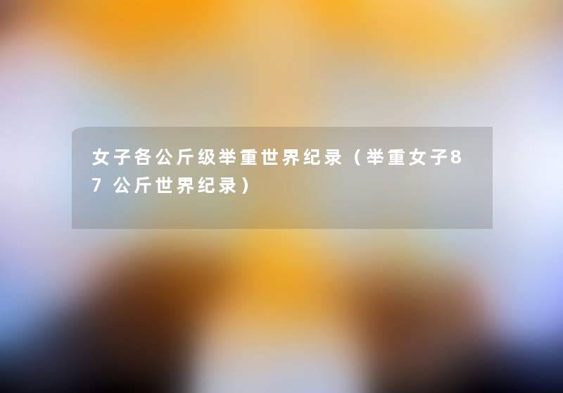 女子各公斤级举重世界纪录(举重女子87公斤世界纪录) 女子各公斤级举重世界纪录(举重女子87公斤世界纪录)