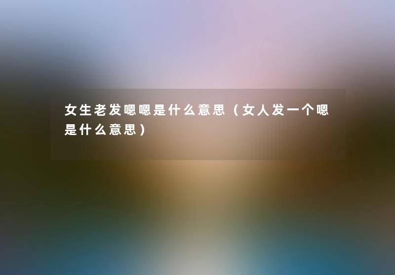 女生老发嗯嗯是什么意思(女人发一个嗯是什么意思) 女生老发嗯嗯是什么意思(女人发一个嗯是什么意思)