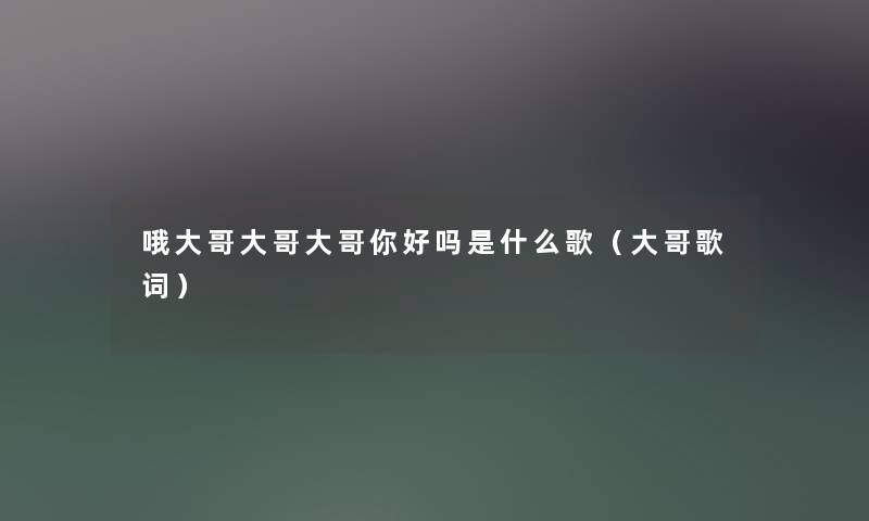 哦大哥大哥大哥你好吗是什么歌(大哥歌词) 哦大哥大哥大哥你好吗是什么歌(大哥歌词)
