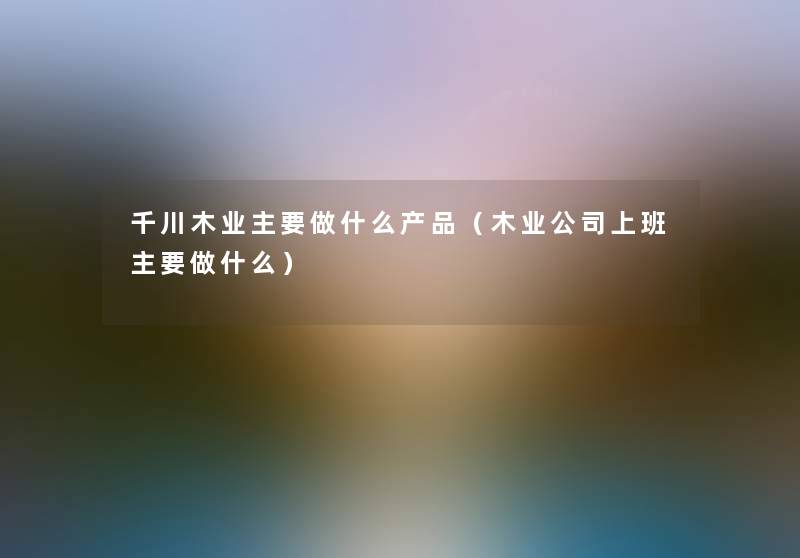 千川木业主要做什么(木业公司上班主要做什么) 千川木业主要做什么(木业公司上班主要做什么)