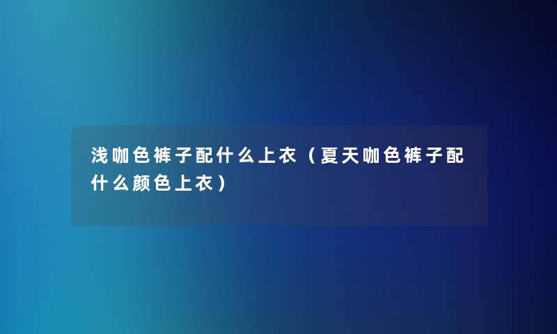 浅咖色裤子配什么上衣(夏天咖色裤子配什么颜色上衣) 浅咖色裤子配什么上衣(夏天咖色裤子配什么颜色上衣)