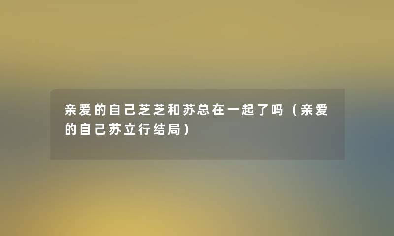 亲爱的自己芝芝和苏总在一起了吗（亲爱的自己苏立行结局）
