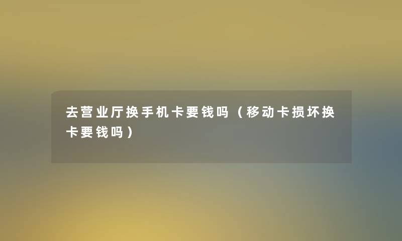 去营业厅换手机卡要钱吗(移动卡损坏换卡要钱吗) 去营业厅换手机卡要钱吗(移动卡损坏换卡要钱吗)