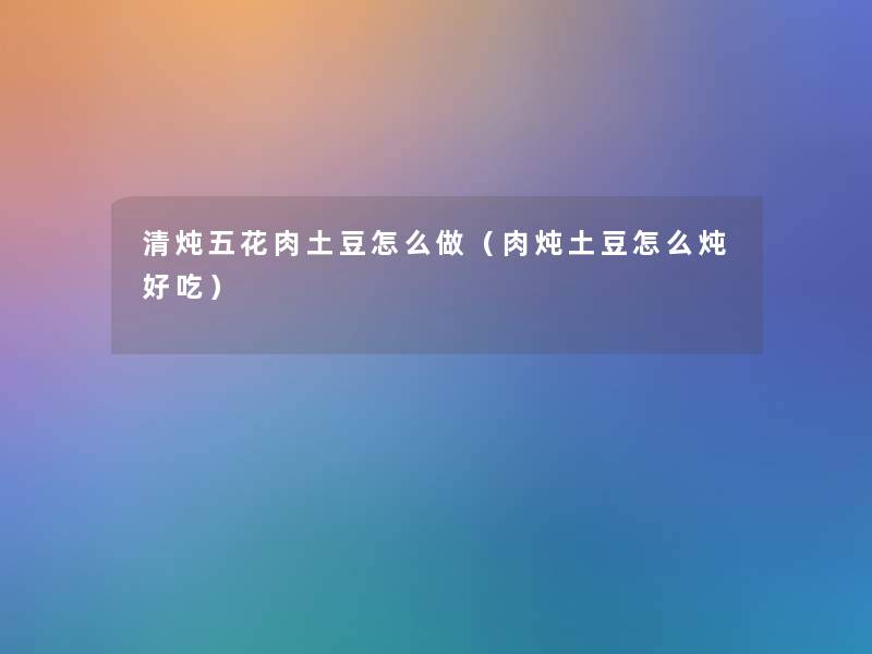 清炖五花肉土豆怎么做(肉炖土豆怎么炖好吃) 清炖五花肉土豆怎么做(肉炖土豆怎么炖好吃)