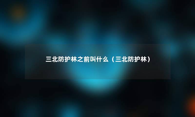 三北防护林之前叫什么(三北防护林) 三北防护林之前叫什么(三北防护林)
