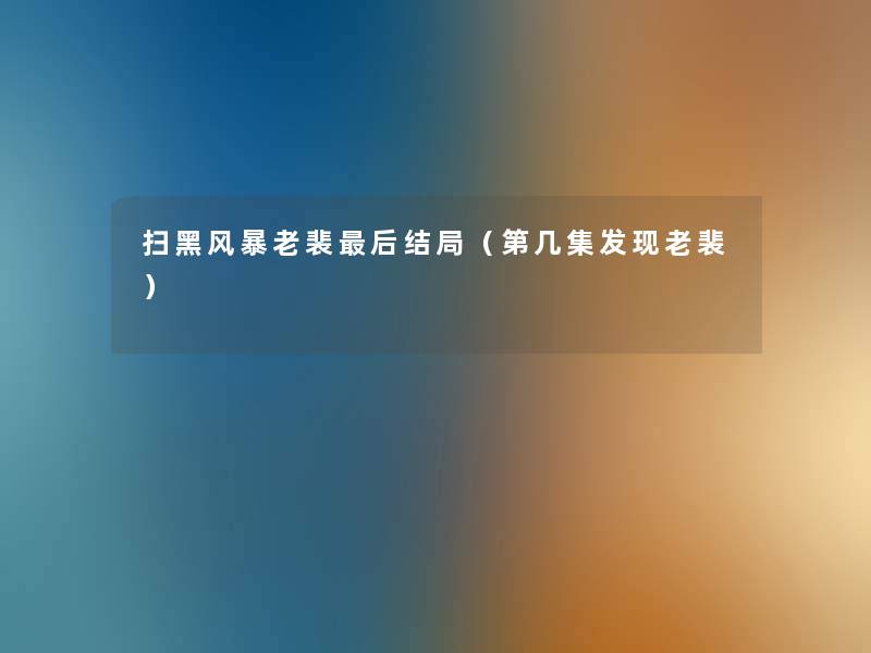 扫黑风暴老裴这里要说结局(第几集发现老裴) 扫黑风暴老裴这里要说结局(第几集发现老裴)