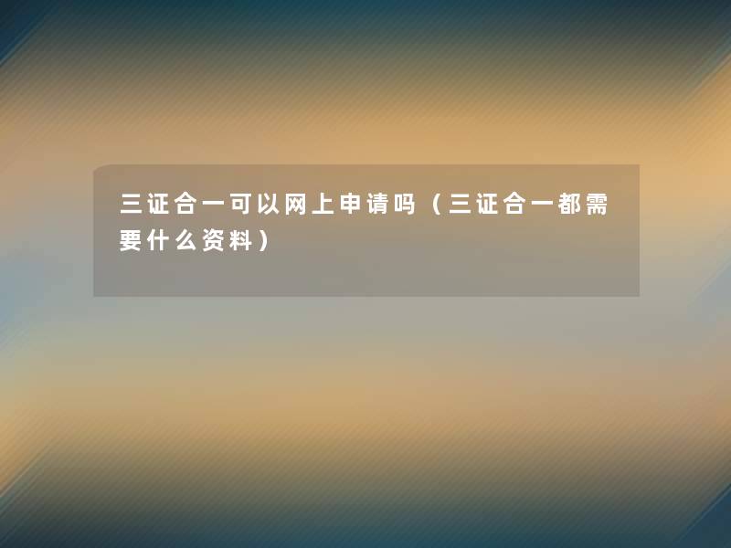 三证合一可以网上申请吗(三证合一都需要什么资料) 三证合一可以网上申请吗(三证合一都需要什么资料)