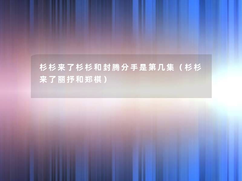 杉杉来了杉杉和封腾分手是第几集(杉杉来了丽抒和郑棋) 杉杉来了杉杉和封腾分手是第几集(杉杉来了丽抒和郑棋)