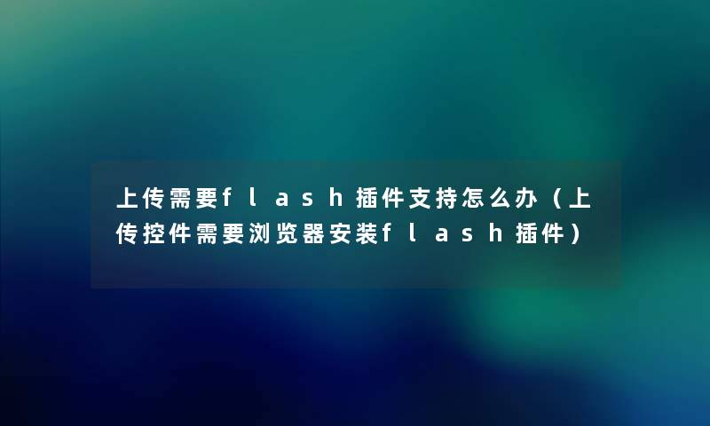 上传需要flash插件支持怎么办(上传控件需要浏览器安装flash插件) 上传需要flash插件支持怎么办(上传控件需要浏览器安装flash插件)