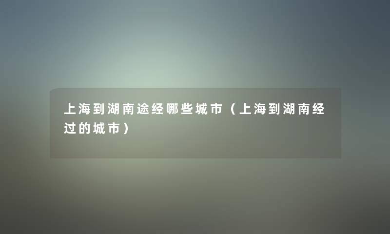 上海到湖南途经哪些城市(上海到湖南经过的城市) 上海到湖南途经哪些城市(上海到湖南经过的城市)