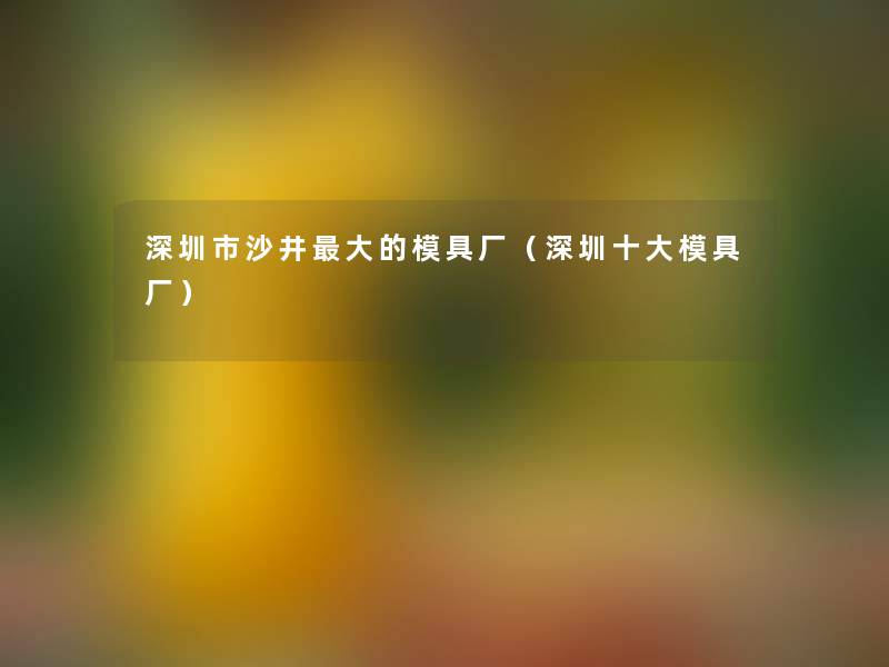 深圳市沙井大的模具厂(深圳一些模具厂) 深圳市沙井大的模具厂(深圳一些模具厂)