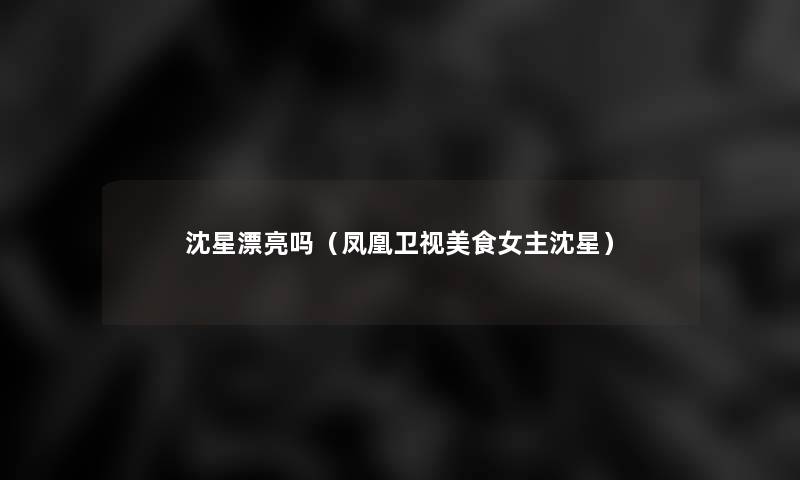 沈星漂亮吗(凤凰卫视美食女主沈星) 沈星漂亮吗(凤凰卫视美食女主沈星)