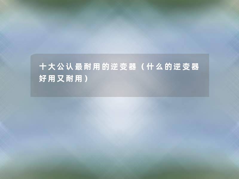 一些不错耐用的逆变器(什么的逆变器好用又耐用) 一些不错耐用的逆变器(什么的逆变器好用又耐用)