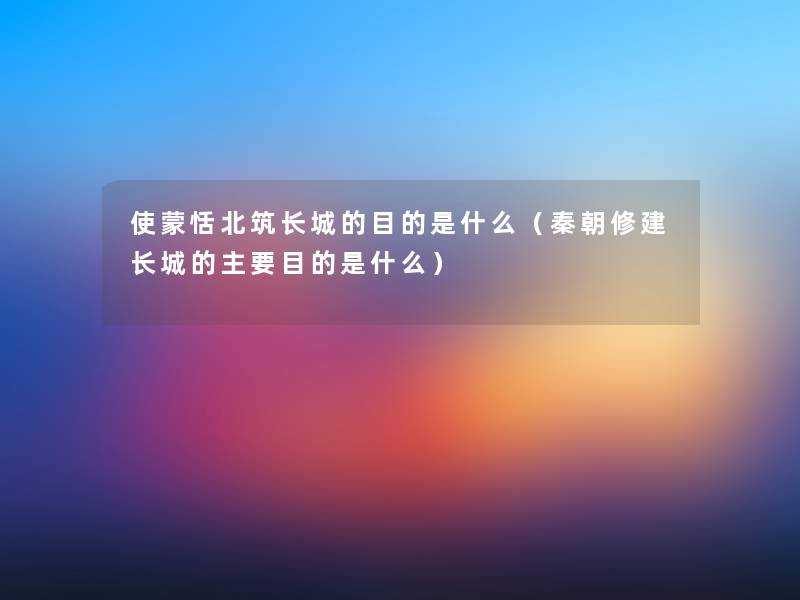 使蒙恬北筑长城的目的是什么(秦朝修建长城的主要目的是什么) 使蒙恬北筑长城的目的是什么(秦朝修建长城的主要目的是什么)