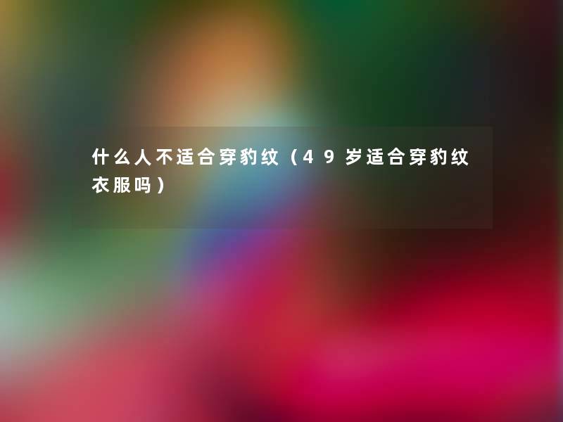 什么人不适合穿豹纹(49岁适合穿豹纹衣服吗) 什么人不适合穿豹纹(49岁适合穿豹纹衣服吗)