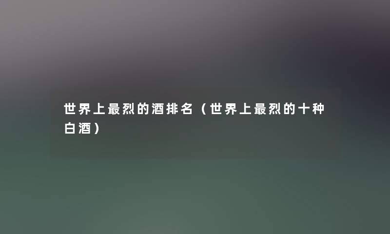 世界上烈的酒推荐(世界上烈的十种白酒) 世界上烈的酒推荐(世界上烈的十种白酒)