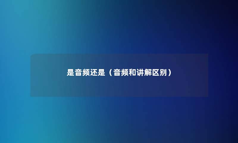 是音频还是(音频和讲解区别) 是音频还是(音频和讲解区别)