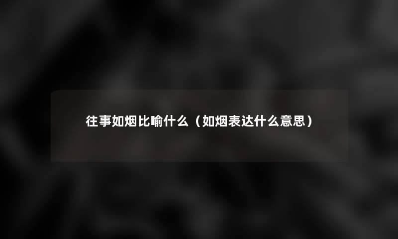 往事如烟比喻什么(如烟表达什么意思) 往事如烟比喻什么(如烟表达什么意思)