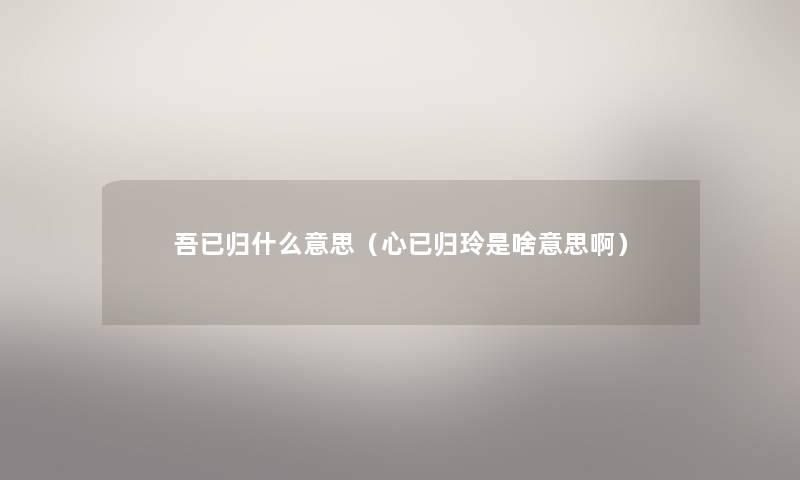 吾已归什么意思(心已归玲是啥意思啊) 吾已归什么意思(心已归玲是啥意思啊)